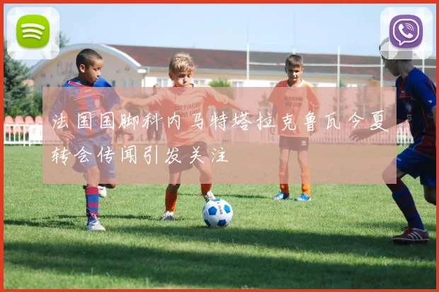 法国国脚科内马特塔拉克鲁瓦今夏转会传闻引发关注