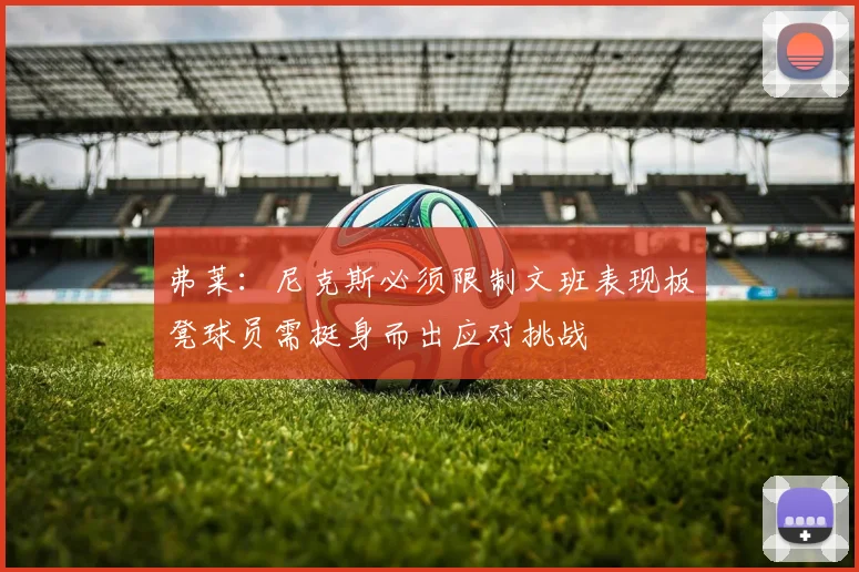 弗莱：尼克斯必须限制文班表现板凳球员需挺身而出应对挑战