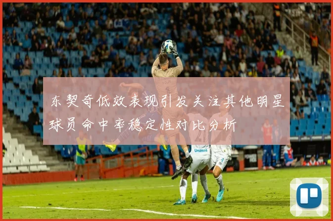 东契奇低效表现引发关注其他明星球员命中率稳定性对比分析