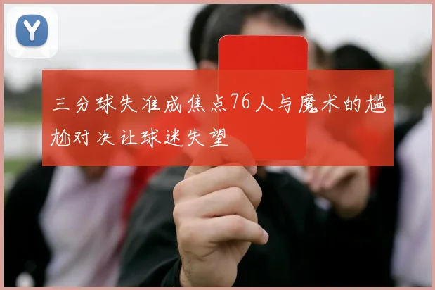 三分球失准成焦点76人与魔术的尴尬对决让球迷失望