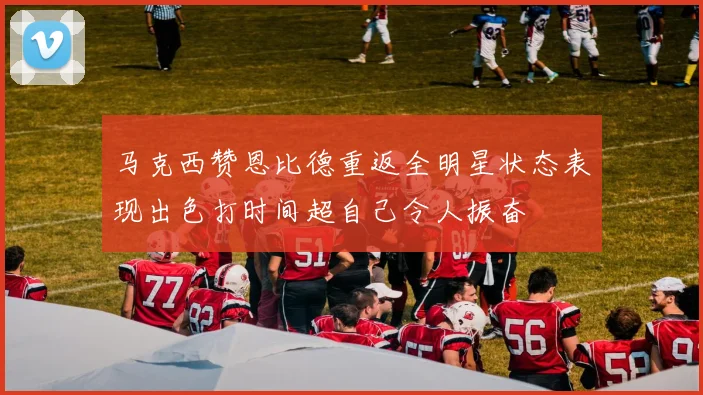 马克西赞恩比德重返全明星状态表现出色打时间超自己令人振奋