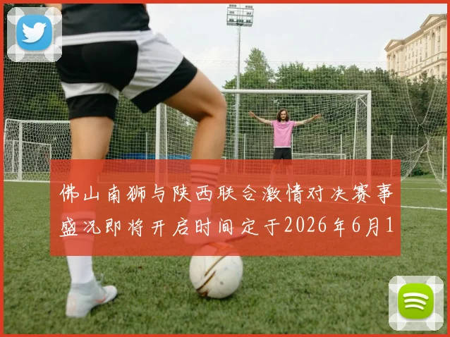 佛山南狮与陕西联合激情对决赛事盛况即将开启时间定于2026年6月14日周日晚上七点半
