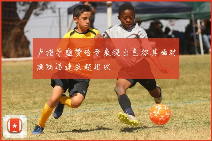 卢指导盛赞哈登表现出色称其面对换防迅速发起进攻
