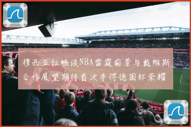 穆西亚拉畅谈NBA雷霆前景与戴维斯合作展望期待首次夺得德国杯荣耀