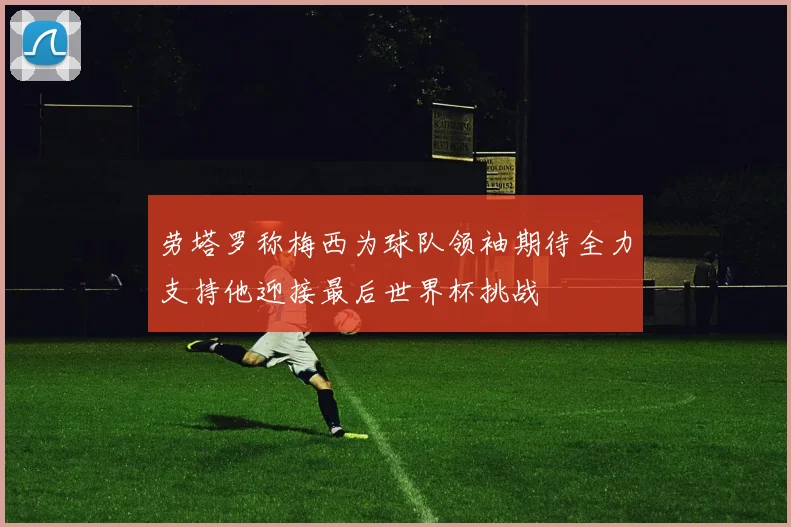 劳塔罗称梅西为球队领袖期待全力支持他迎接最后世界杯挑战