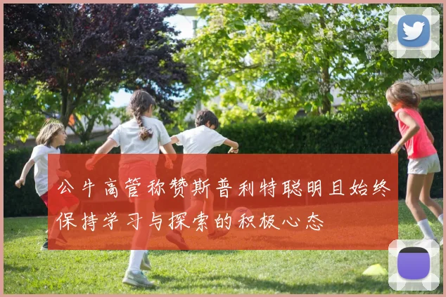 公牛高管称赞斯普利特聪明且始终保持学习与探索的积极心态