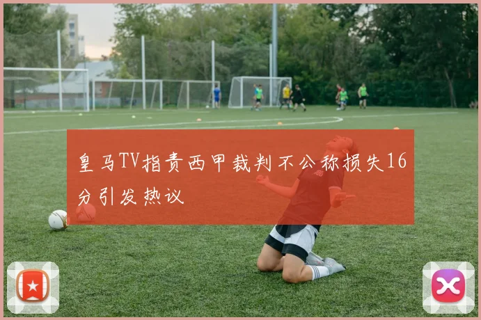 皇马TV指责西甲裁判不公称损失16分引发热议