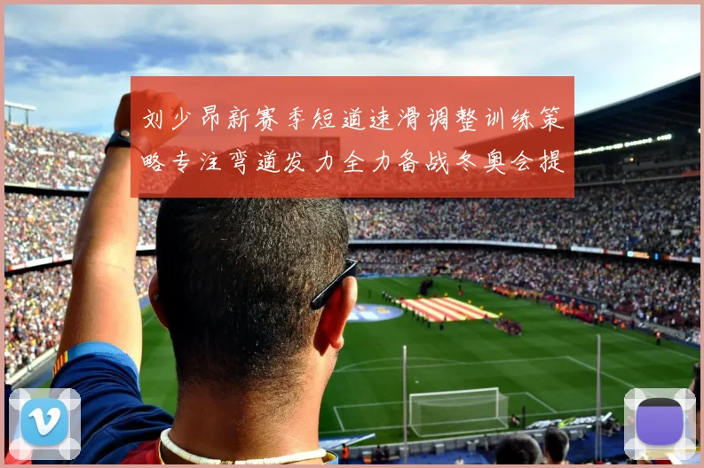 刘少昂新赛季短道速滑调整训练策略专注弯道发力全力备战冬奥会提升速度