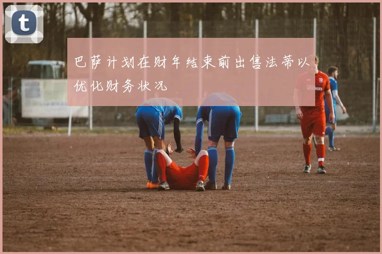 巴萨计划在财年结束前出售法蒂以优化财务状况
