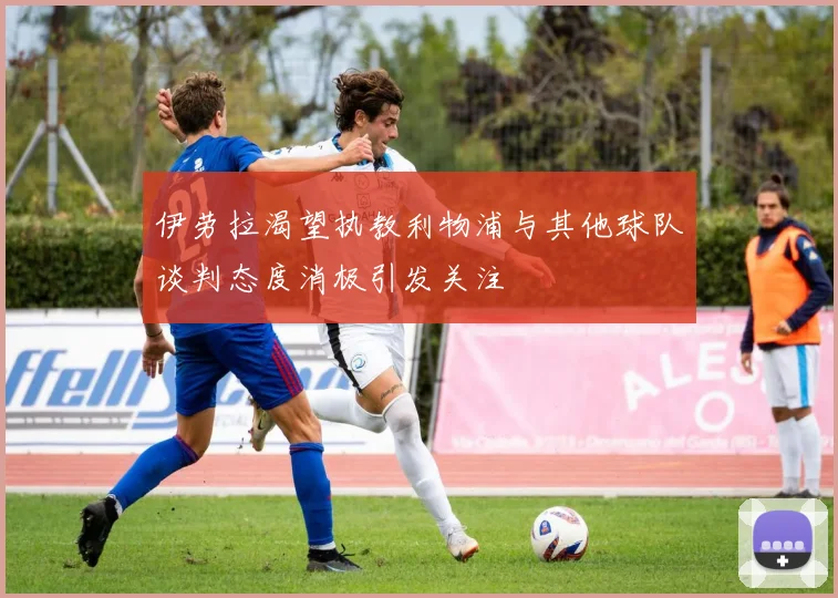 伊劳拉渴望执教利物浦与其他球队谈判态度消极引发关注