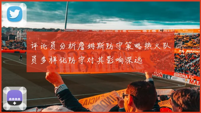 评论员分析詹姆斯防守策略热火队员多样化防守对其影响深远