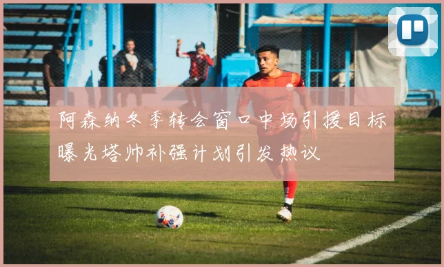 阿森纳冬季转会窗口中场引援目标曝光塔帅补强计划引发热议