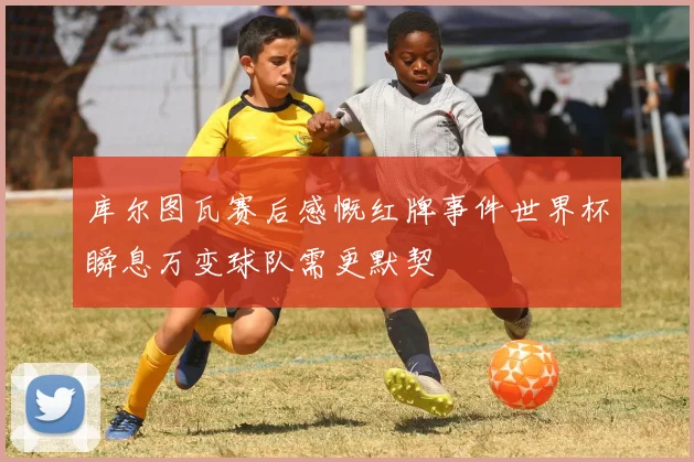 库尔图瓦赛后感慨红牌事件世界杯瞬息万变球队需更默契