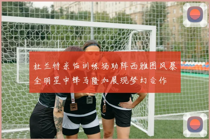 杜兰特亲临训练场助阵西雅图风暴全明星中锋马隆加展现梦幻合作