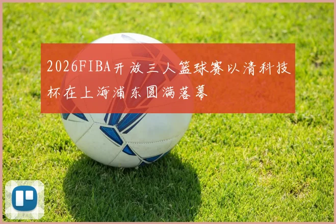 2026FIBA开放三人篮球赛以清科技杯在上海浦东圆满落幕