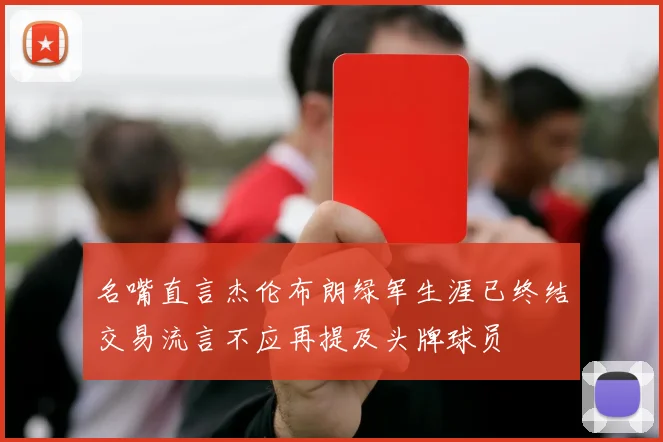 名嘴直言杰伦布朗绿军生涯已终结交易流言不应再提及头牌球员