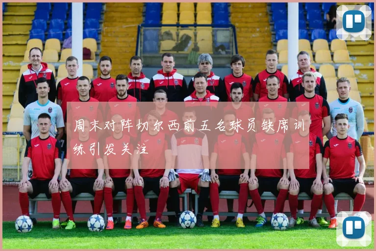 周末对阵切尔西前五名球员缺席训练引发关注