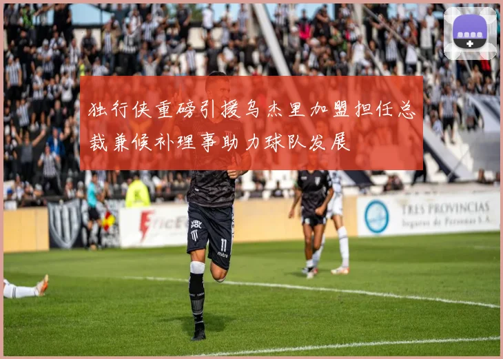 独行侠重磅引援乌杰里加盟担任总裁兼候补理事助力球队发展