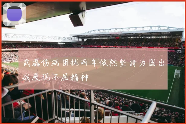 武磊伤病困扰两年依然坚持为国出战展现不屈精神