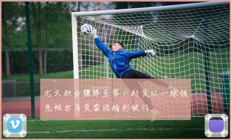 尤文积分骤降至第六科莫以一球领先帕尔马莫雷诺精彩破门