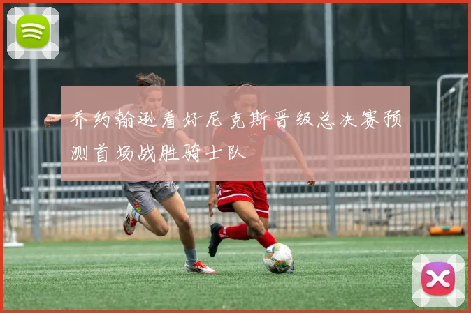 乔约翰逊看好尼克斯晋级总决赛预测首场战胜骑士队