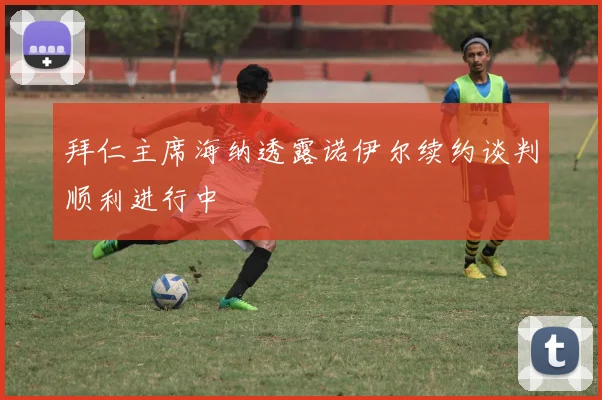 拜仁主席海纳透露诺伊尔续约谈判顺利进行中
