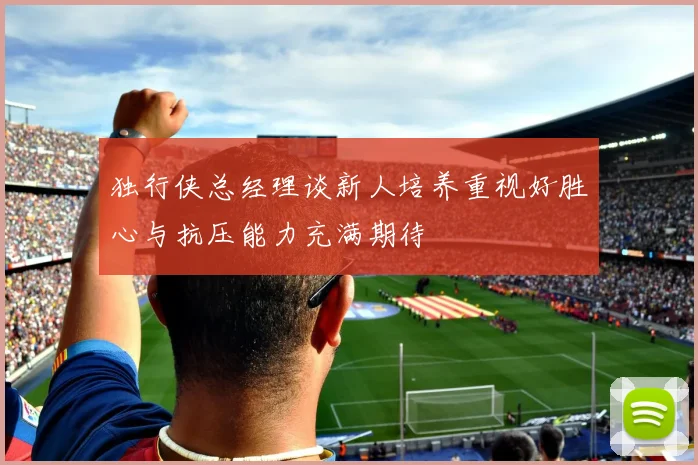 独行侠总经理谈新人培养重视好胜心与抗压能力充满期待