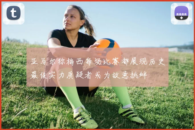 亚马尔称梅西每场比赛都展现历史最佳实力质疑者或为故意挑衅