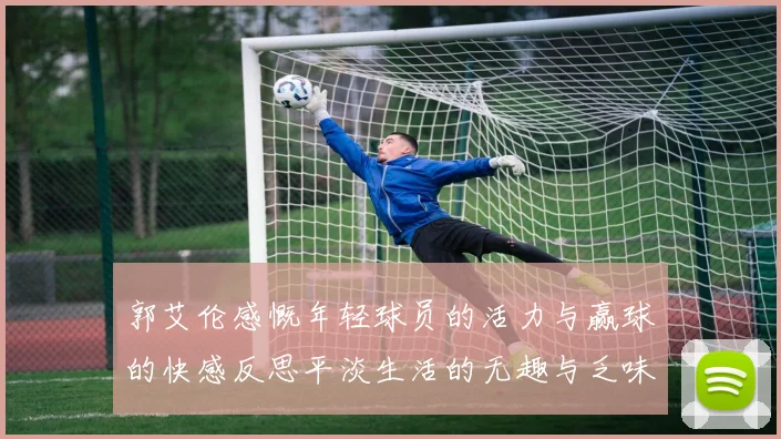 郭艾伦感慨年轻球员的活力与赢球的快感反思平淡生活的无趣与乏味