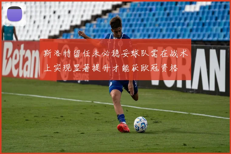 斯洛特留任未必稳妥球队需在战术上实现显著提升才能获欧冠资格