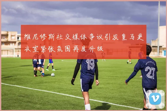 维尼修斯社交媒体争议引发皇马更衣室紧张氛围再度升级