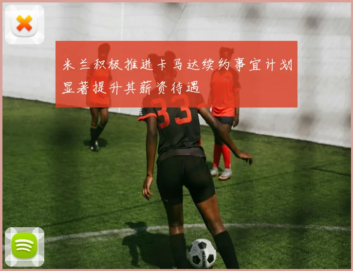 米兰积极推进卡马达续约事宜计划显著提升其薪资待遇