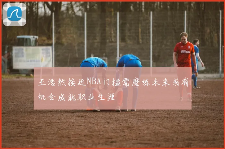 王浩然接近NBA门槛需磨练未来或有机会成就职业生涯
