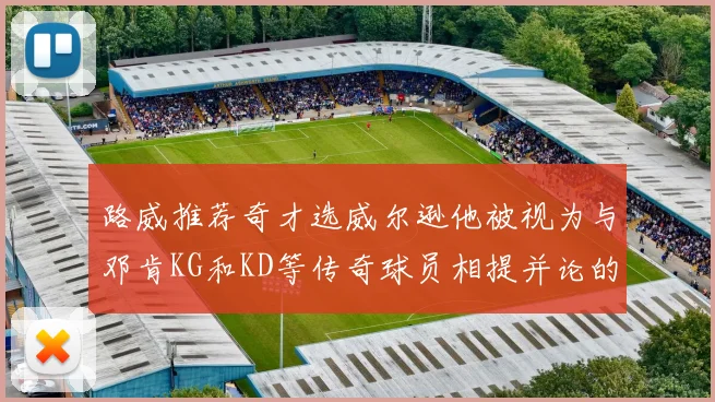 路威推荐奇才选威尔逊他被视为与邓肯KG和KD等传奇球员相提并论的未来之星