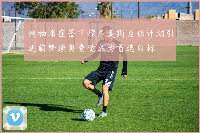 利物浦在签下穆尼奥斯后仍计划引进前锋迪奥曼德成为首选目标